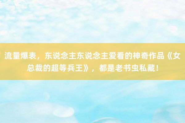 流量爆表，东说念主东说念主爱看的神奇作品《女总裁的超等兵王》，都是老书虫私藏！