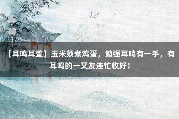 【耳鸣耳聋】玉米须煮鸡蛋，勉强耳鸣有一手，有耳鸣的一又友连忙收好！