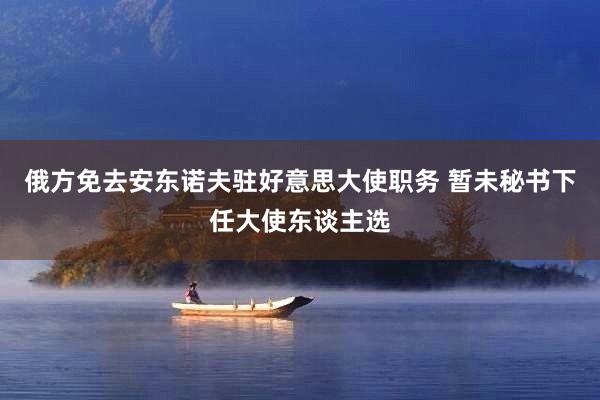 俄方免去安东诺夫驻好意思大使职务 暂未秘书下任大使东谈主选
