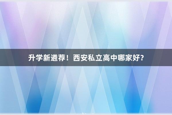 升学新遴荐！西安私立高中哪家好？
