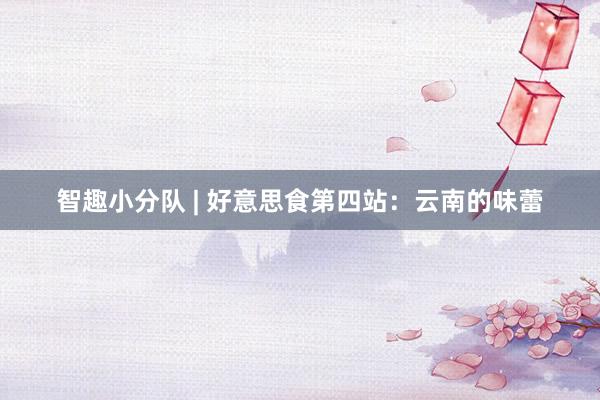 智趣小分队 | 好意思食第四站：云南的味蕾