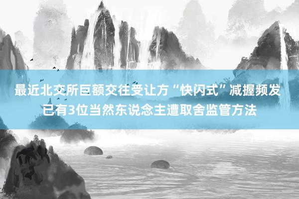 最近北交所巨额交往受让方“快闪式”减握频发 已有3位当然东说念主遭取舍监管方法