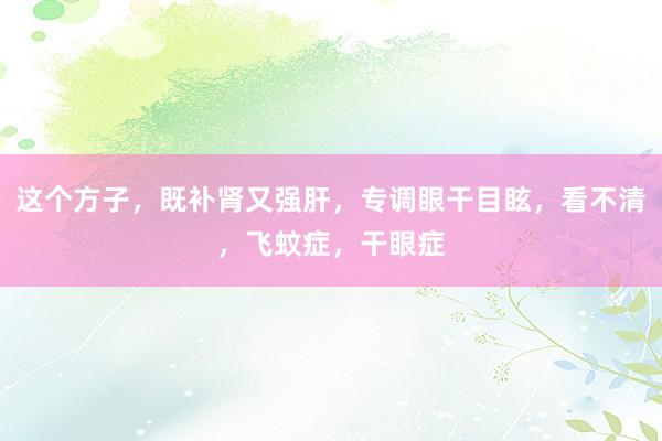 这个方子，既补肾又强肝，专调眼干目眩，看不清，飞蚊症，干眼症