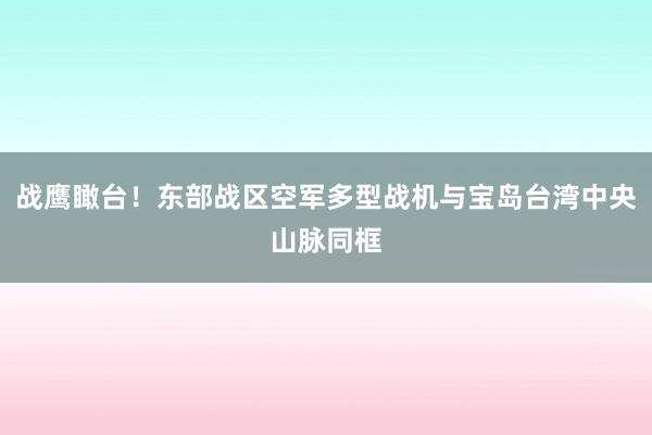 战鹰瞰台！东部战区空军多型战机与宝岛台湾中央山脉同框