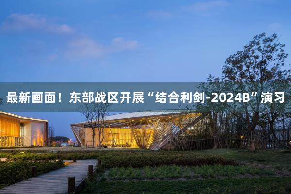 最新画面！东部战区开展“结合利剑-2024B”演习