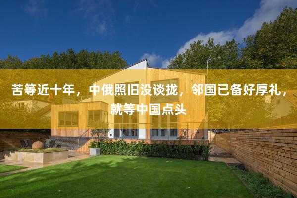 苦等近十年，中俄照旧没谈拢，邻国已备好厚礼，就等中国点头