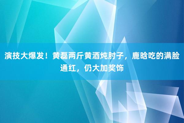 演技大爆发！黄磊两斤黄酒炖肘子，鹿晗吃的满脸通红，仍大加奖饰
