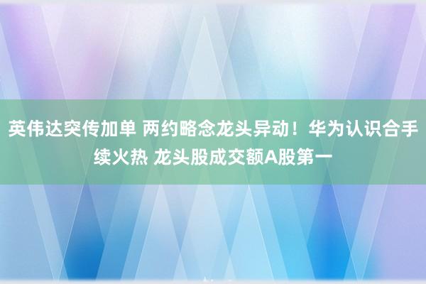英伟达突传加单 两约略念龙头异动！华为认识合手续火热 龙头股成交额A股第一