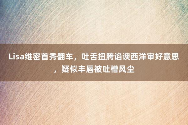 Lisa维密首秀翻车，吐舌扭胯谄谀西洋审好意思，疑似丰唇被吐槽风尘