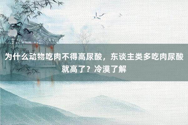 为什么动物吃肉不得高尿酸，东谈主类多吃肉尿酸就高了？冷漠了解