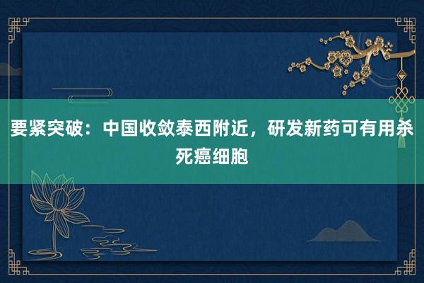 要紧突破：中国收敛泰西附近，研发新药可有用杀死癌细胞