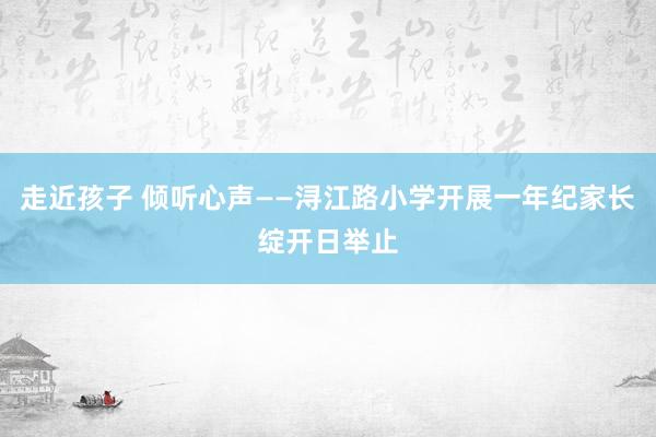 走近孩子 倾听心声——浔江路小学开展一年纪家长绽开日举止