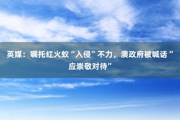 英媒：嘱托红火蚁“入侵”不力，澳政府被喊话“应崇敬对待”
