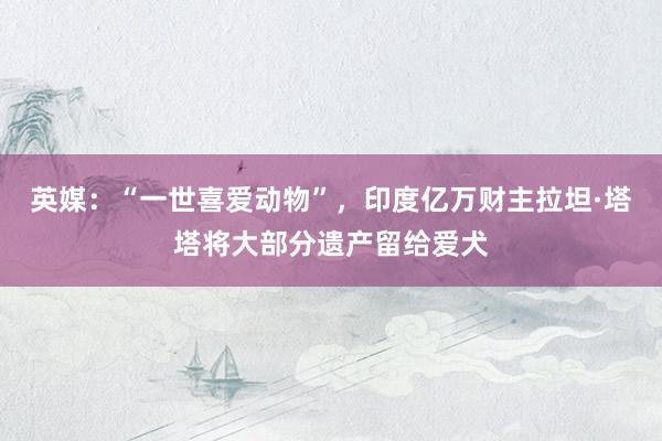 英媒：“一世喜爱动物”，印度亿万财主拉坦·塔塔将大部分遗产留给爱犬