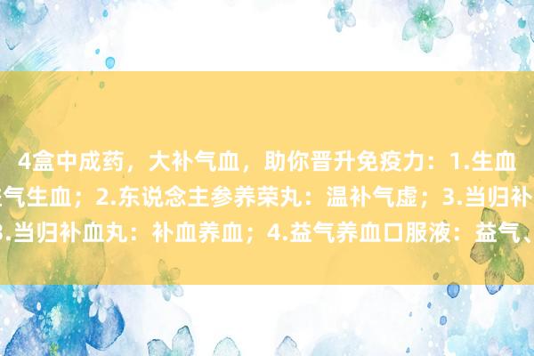 4盒中成药，大补气血，助你晋升免疫力：1.生血宝颗粒：润泽肝肾，益气生血；2.东说念主参养荣丸：温补气虚；3.当归补血丸：补血养血；4.益气养血口服液：益气、养血、养心复脉