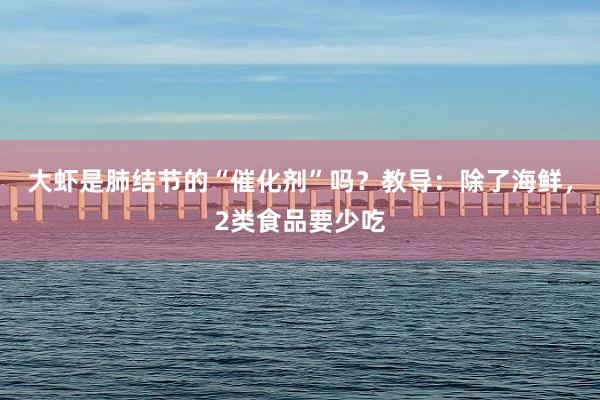 大虾是肺结节的“催化剂”吗？教导：除了海鲜，2类食品要少吃