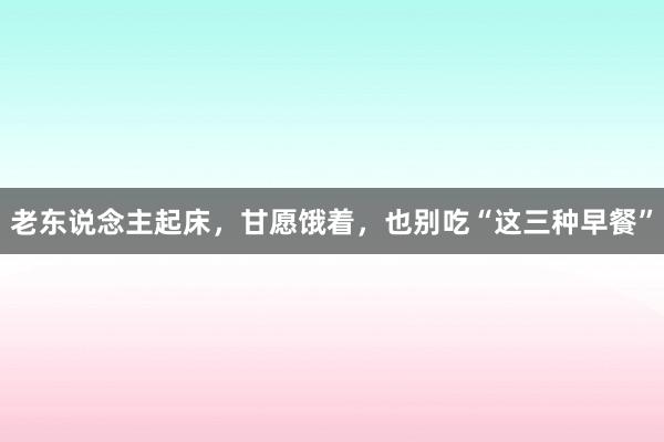 老东说念主起床，甘愿饿着，也别吃“这三种早餐”