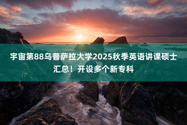 宇宙第88乌普萨拉大学2025秋季英语讲课硕士汇总！开设多个新专科