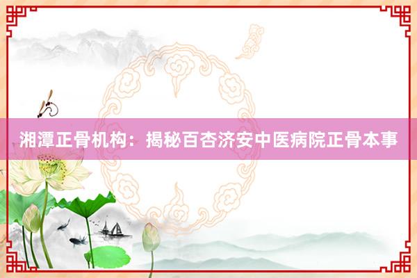 湘潭正骨机构：揭秘百杏济安中医病院正骨本事