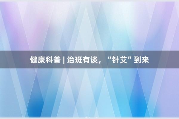 健康科普 | 治斑有谈，“针艾”到来