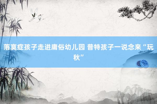 落寞症孩子走进庸俗幼儿园 普特孩子一说念来“玩秋”