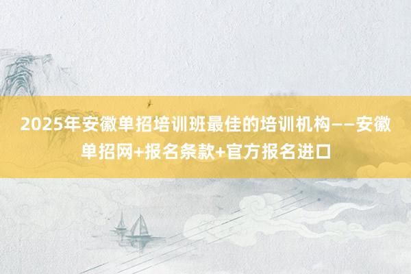 2025年安徽单招培训班最佳的培训机构——安徽单招网+报名条款+官方报名进口