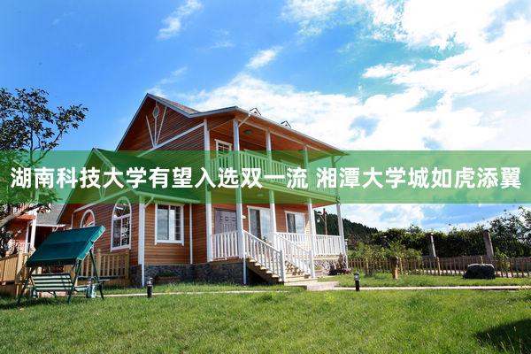 湖南科技大学有望入选双一流 湘潭大学城如虎添翼