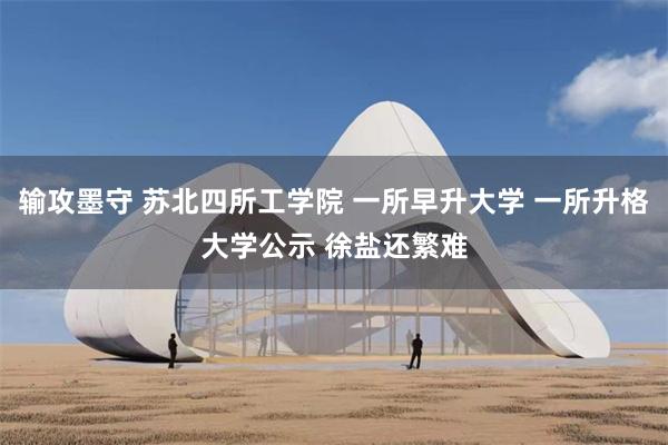输攻墨守 苏北四所工学院 一所早升大学 一所升格大学公示 徐盐还繁难
