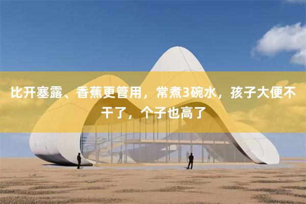 比开塞露、香蕉更管用，常煮3碗水，孩子大便不干了，个子也高了