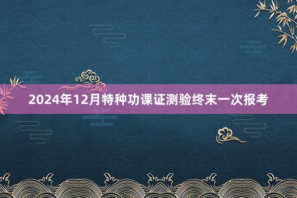 2024年12月特种功课证测验终末一次报考