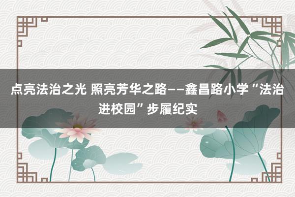 点亮法治之光 照亮芳华之路——鑫昌路小学“法治进校园”步履纪实