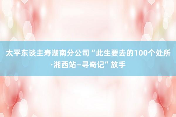 太平东谈主寿湖南分公司“此生要去的100个处所·湘西站—寻奇记”放手