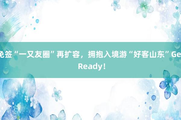 免签“一又友圈”再扩容，拥抱入境游“好客山东”Get Ready！
