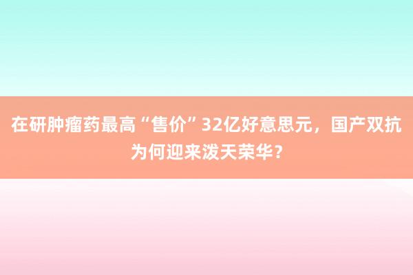 在研肿瘤药最高“售价”32亿好意思元，国产双抗为何迎来泼天荣华？