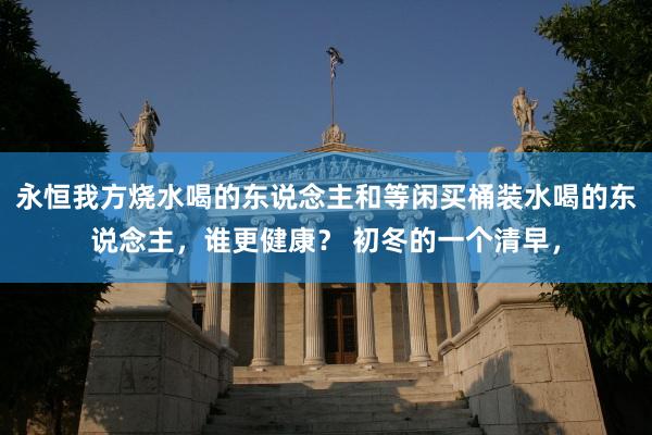 永恒我方烧水喝的东说念主和等闲买桶装水喝的东说念主，谁更健康？ 初冬的一个清早，