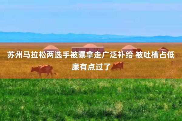 苏州马拉松两选手被曝拿走广泛补给 被吐槽占低廉有点过了