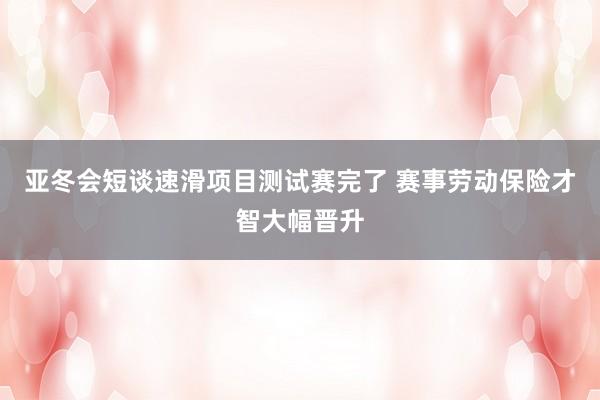 亚冬会短谈速滑项目测试赛完了 赛事劳动保险才智大幅晋升