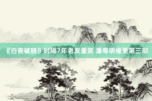 《白夜破晓》时隔7年老友重聚 潘粤明催更第三部