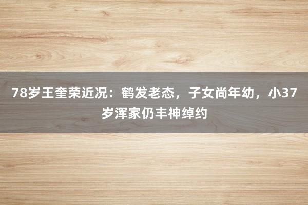 78岁王奎荣近况：鹤发老态，子女尚年幼，小37岁浑家仍丰神绰约