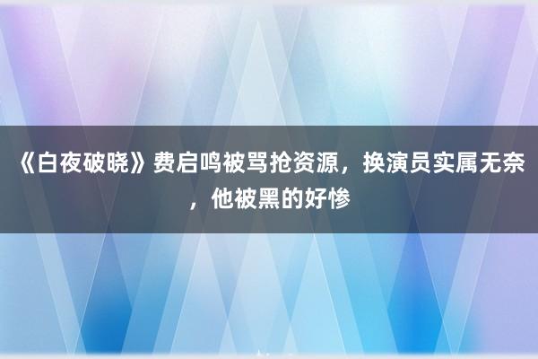 《白夜破晓》费启鸣被骂抢资源，换演员实属无奈，他被黑的好惨