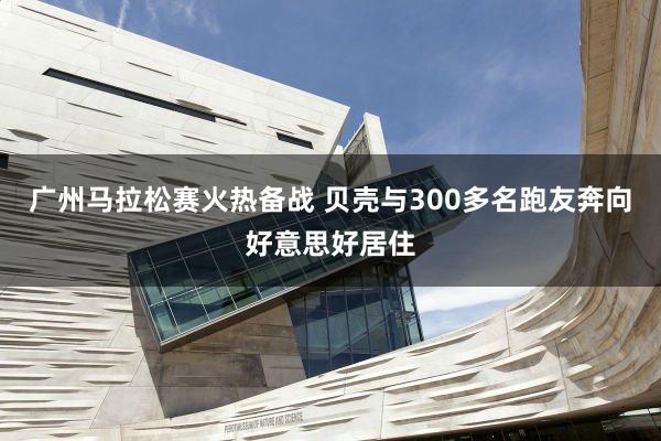 广州马拉松赛火热备战 贝壳与300多名跑友奔向好意思好居住