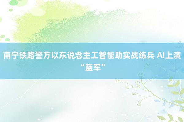 南宁铁路警方以东说念主工智能助实战练兵 AI上演“蓝军”