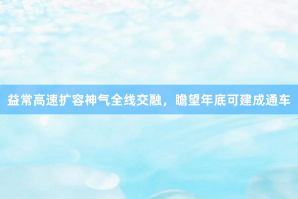 益常高速扩容神气全线交融，瞻望年底可建成通车