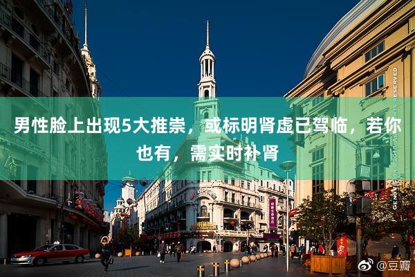 男性脸上出现5大推崇，或标明肾虚已驾临，若你也有，需实时补肾