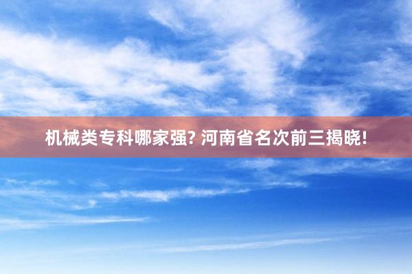 机械类专科哪家强? 河南省名次前三揭晓!