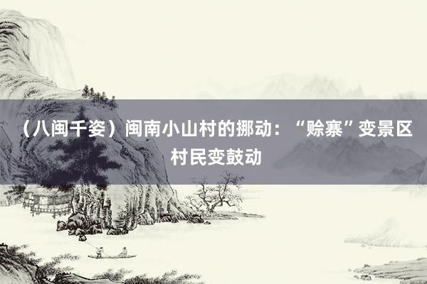 （八闽千姿）闽南小山村的挪动：“赊寨”变景区 村民变鼓动