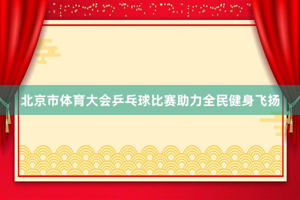 北京市体育大会乒乓球比赛助力全民健身飞扬