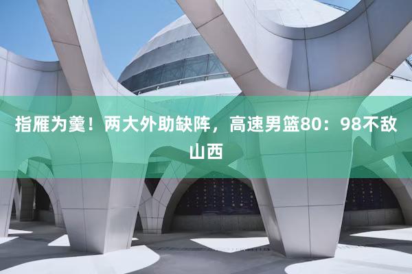 指雁为羹！两大外助缺阵，高速男篮80：98不敌山西