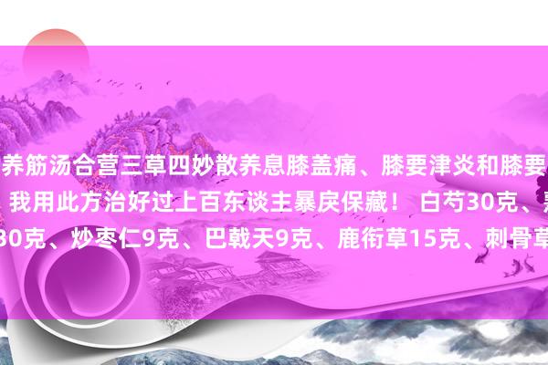 养筋汤合营三草四妙散养息膝盖痛、膝要津炎和膝要津退行性病变的妙方，我用此方治好过上百东谈主暴戾保藏！ 白芍30克、熟地30克、麦冬30克、炒枣仁9克、巴戟天9克、鹿衔草15克、刺骨草15克、小伸筋草12克、苍术12克、黄