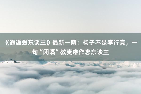 《邂逅爱东谈主》最新一期：杨子不是李行亮，一句“闭嘴”教麦琳作念东谈主